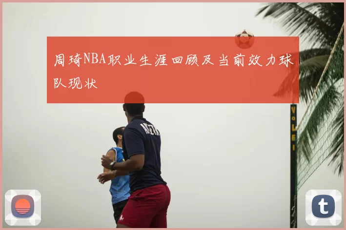 周琦NBA职业生涯回顾及当前效力球队现状