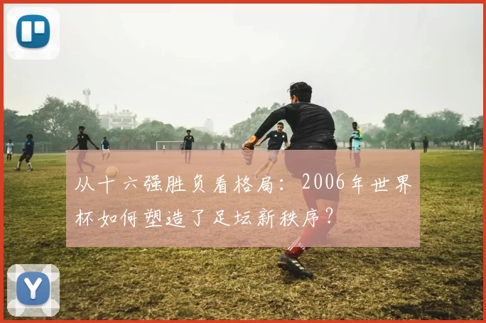 从十六强胜负看格局:2006年世界杯如何塑造了足坛新秩序?