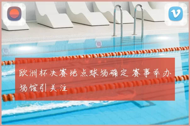 欧洲杯决赛地点球场确定 赛事举办场馆引关注
