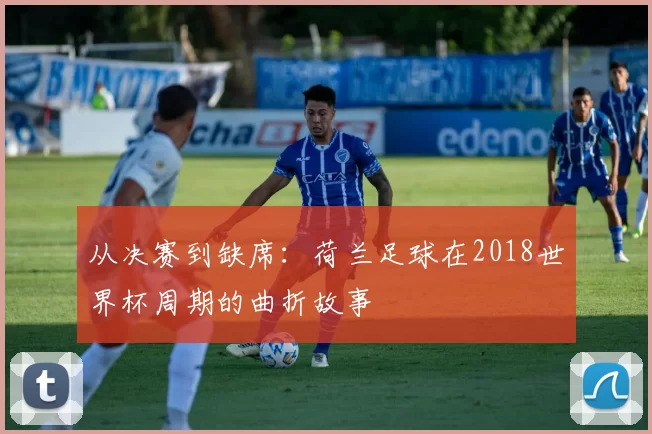 从决赛到缺席:荷兰足球在2018世界杯周期的曲折故事