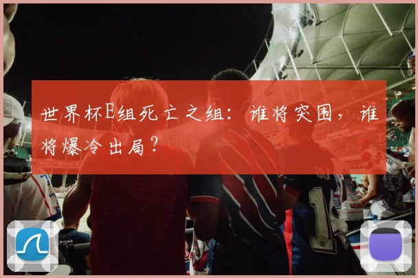 世界杯E组死亡之组:谁将突围,谁将爆冷出局?